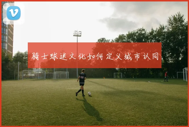 骑士球迷文化如何定义城市认同