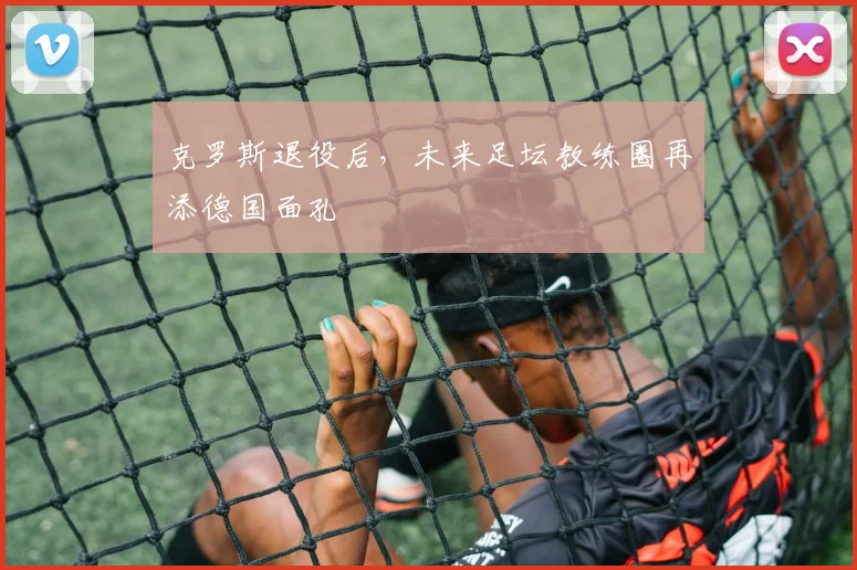 克罗斯退役后，未来足坛教练圈再添德国面孔
