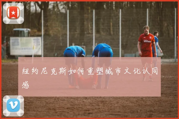 纽约尼克斯如何重塑城市文化认同感