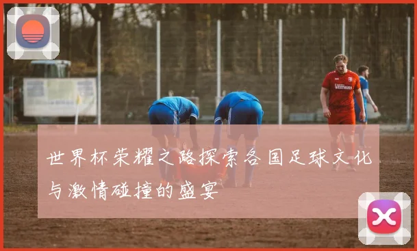 世界杯荣耀之路探索各国足球文化与激情碰撞的盛宴