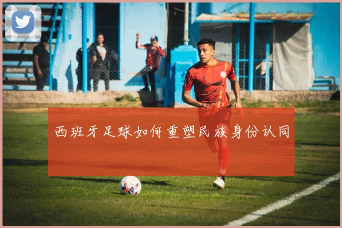 西班牙足球如何重塑民族身份认同
