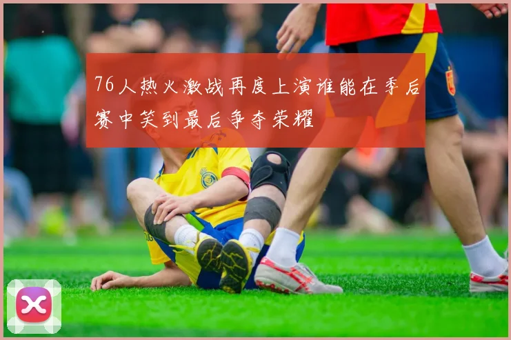 76人热火激战再度上演谁能在季后赛中笑到最后争夺荣耀