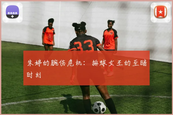 朱婷的腕伤危机：排球女王的至暗时刻