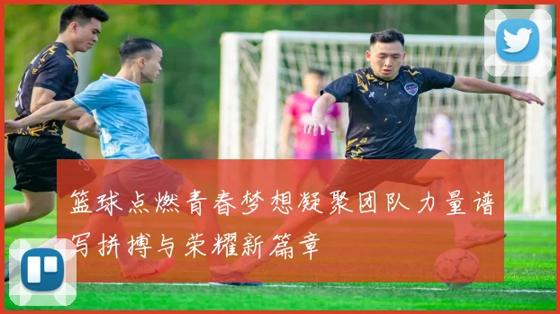 篮球点燃青春梦想凝聚团队力量谱写拼搏与荣耀新篇章