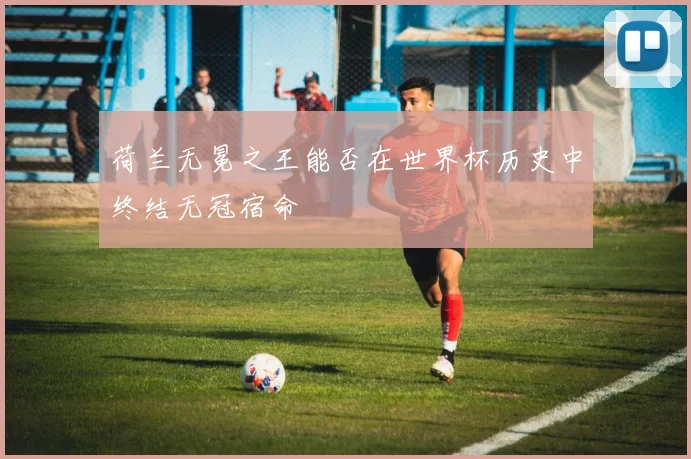 荷兰无冕之王能否在世界杯历史中终结无冠宿命