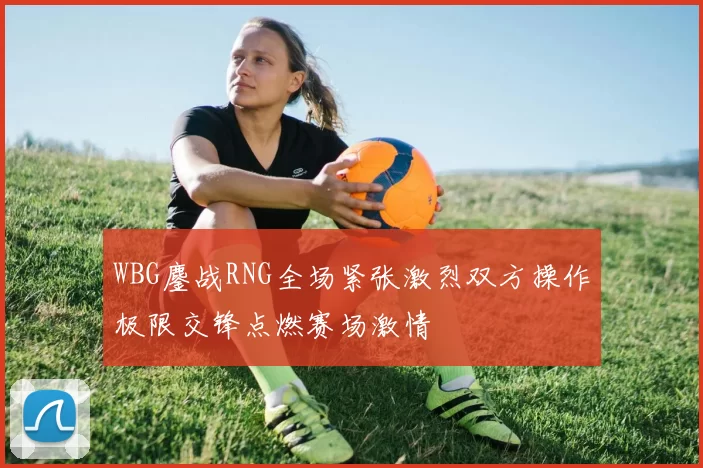 WBG鏖战RNG全场紧张激烈双方操作极限交锋点燃赛场激情