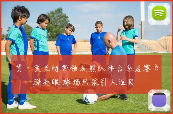 贾·莫兰特带领灰熊队冲击季后赛表现亮眼 球场风采引人注目