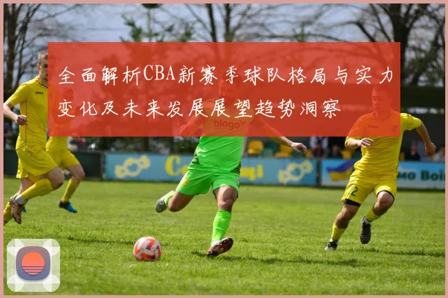 全面解析CBA新赛季球队格局与实力变化及未来发展展望趋势洞察