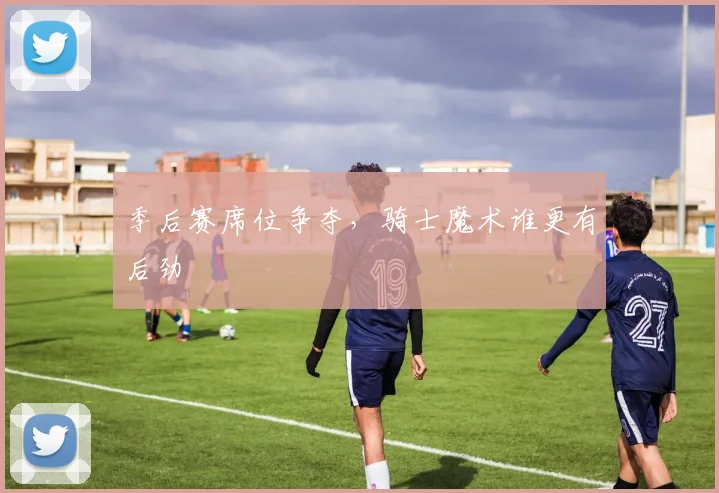 季后赛席位争夺，骑士魔术谁更有后劲