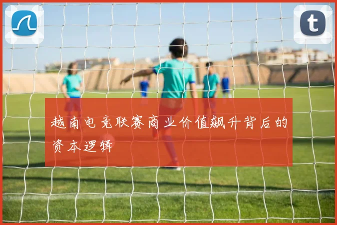 越南电竞联赛商业价值飙升背后的资本逻辑