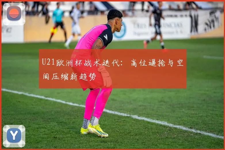 U21欧洲杯战术迭代：高位逼抢与空间压缩新趋势