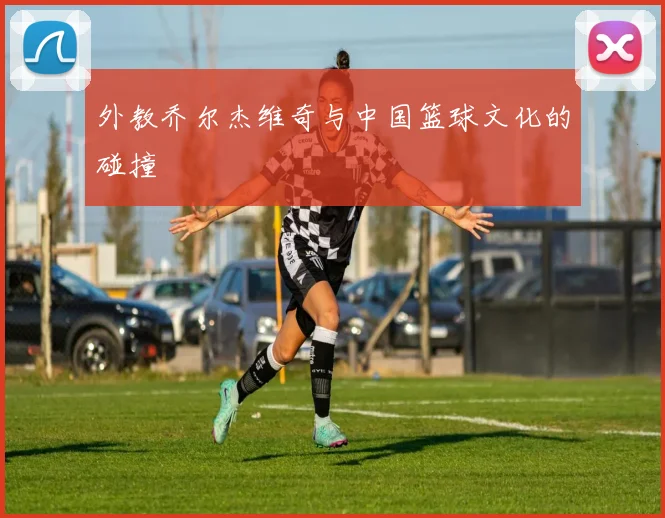 外教乔尔杰维奇与中国篮球文化的碰撞