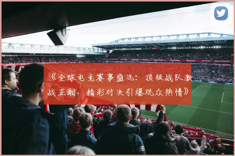 《全球电竞赛事盛况：顶级战队激战正酣，精彩对决引爆观众热情》
