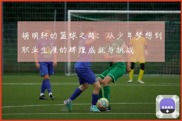 胡明轩的篮球之路：从少年梦想到职业生涯的辉煌成就与挑战