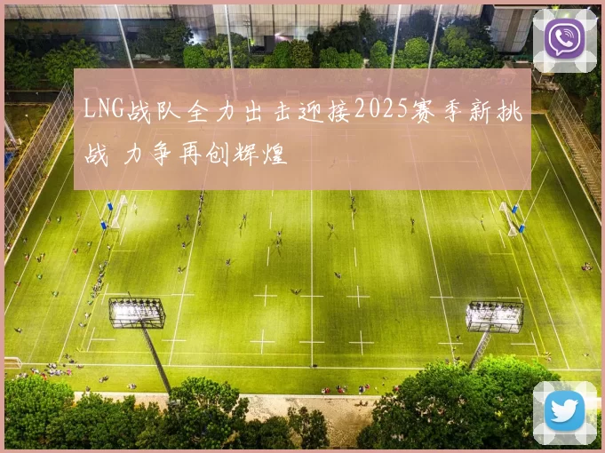 LNG战队全力出击迎接2025赛季新挑战 力争再创辉煌