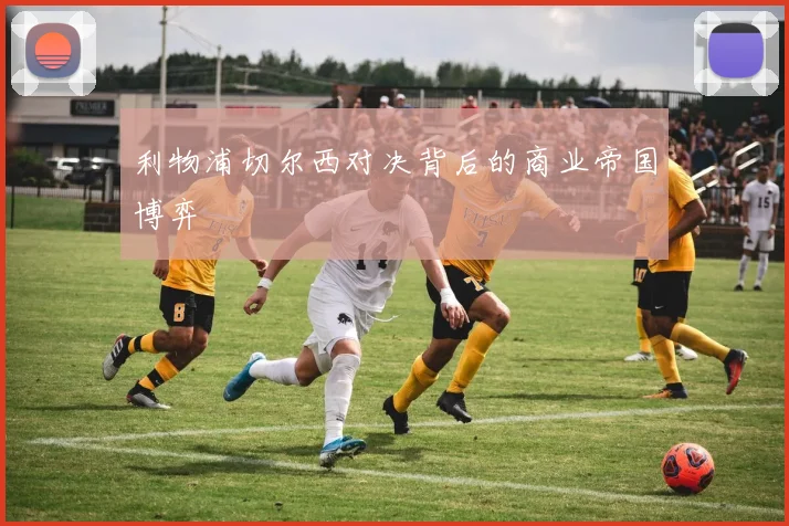 利物浦切尔西对决背后的商业帝国博弈