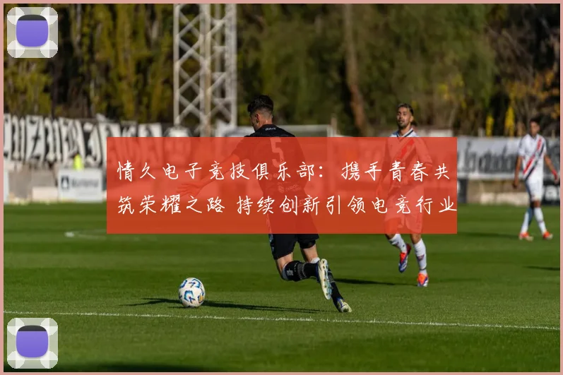 情久电子竞技俱乐部：携手青春共筑荣耀之路 持续创新引领电竞行业未来