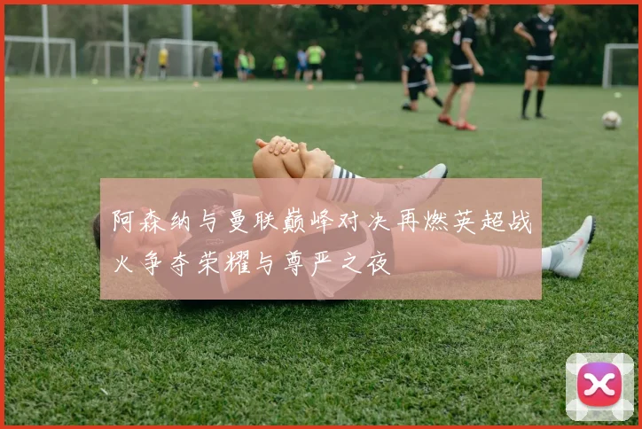 阿森纳与曼联巅峰对决再燃英超战火争夺荣耀与尊严之夜