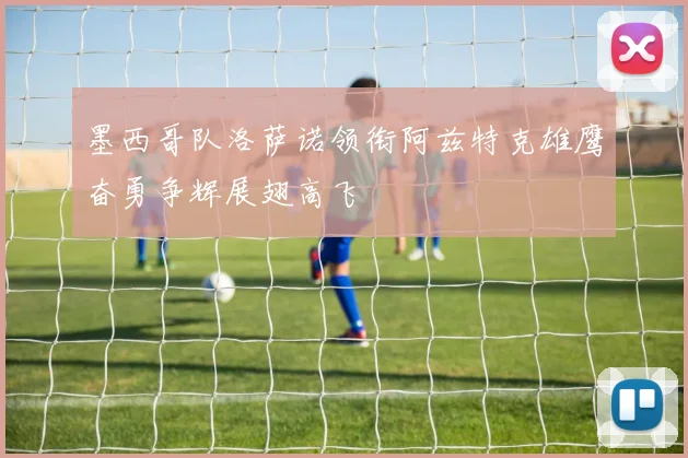 墨西哥队洛萨诺领衔阿兹特克雄鹰奋勇争辉展翅高飞